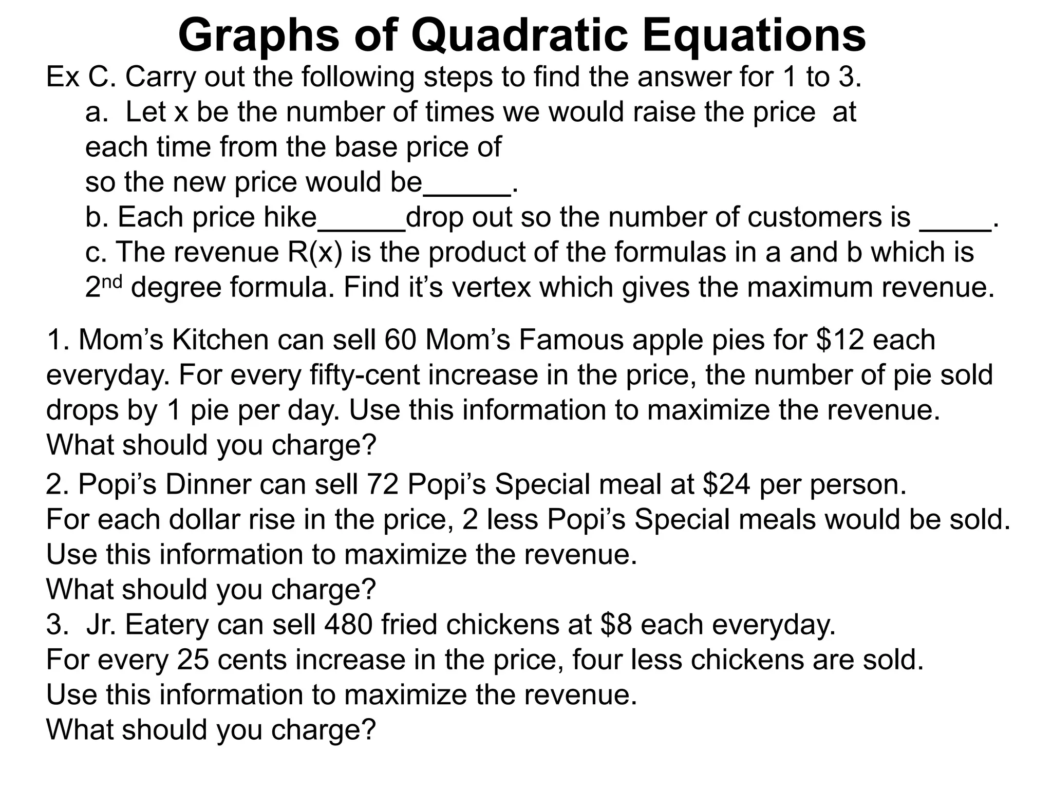 Graphs of Quadratic Equations
Ex C. Carry out the following steps to find the answer for 1 to 3.
a. Let x be the number of times we would raise the price at
each time from the base price of
so the new price would be .
b. Each price hike drop out so the number of customers is .
c. The revenue R(x) is the product of the formulas in a and b which is
2nd degree formula. Find it’s vertex which gives the maximum revenue.
1. Mom’s Kitchen can sell 60 Mom’s Famous apple pies for $12 each
everyday. For every fifty-cent increase in the price, the number of pie sold
drops by 1 pie per day. Use this information to maximize the revenue.
What should you charge?
2. Popi’s Dinner can sell 72 Popi’s Special meal at $24 per person.
For each dollar rise in the price, 2 less Popi’s Special meals would be sold.
Use this information to maximize the revenue.
What should you charge?
3. Jr. Eatery can sell 480 fried chickens at $8 each everyday.
For every 25 cents increase in the price, four less chickens are sold.
Use this information to maximize the revenue.
What should you charge?
 