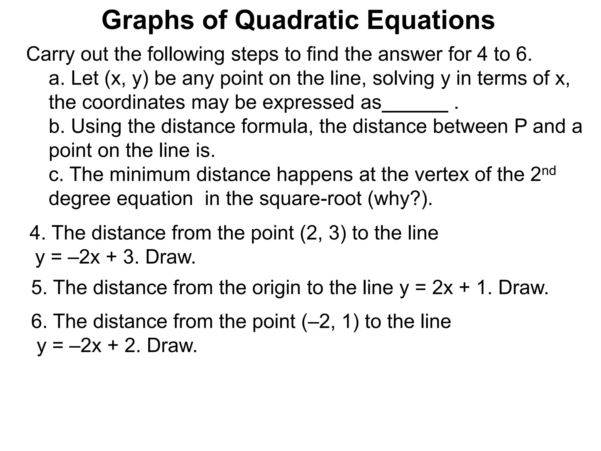 Graphs of Quadratic Equations
Carry out the following steps to find the answer for 4 to 6.
a. Let (x, y) be any point on the line, solving y in terms of x,
the coordinates may be expressed as .
b. Using the distance formula, the distance between P and a
point on the line is.
c. The minimum distance happens at the vertex of the 2nd
degree equation in the square-root (why?).
5. The distance from the origin to the line y = 2x + 1. Draw.
4. The distance from the point (2, 3) to the line
y = –2x + 3. Draw.
6. The distance from the point (–2, 1) to the line
y = –2x + 2. Draw.
 