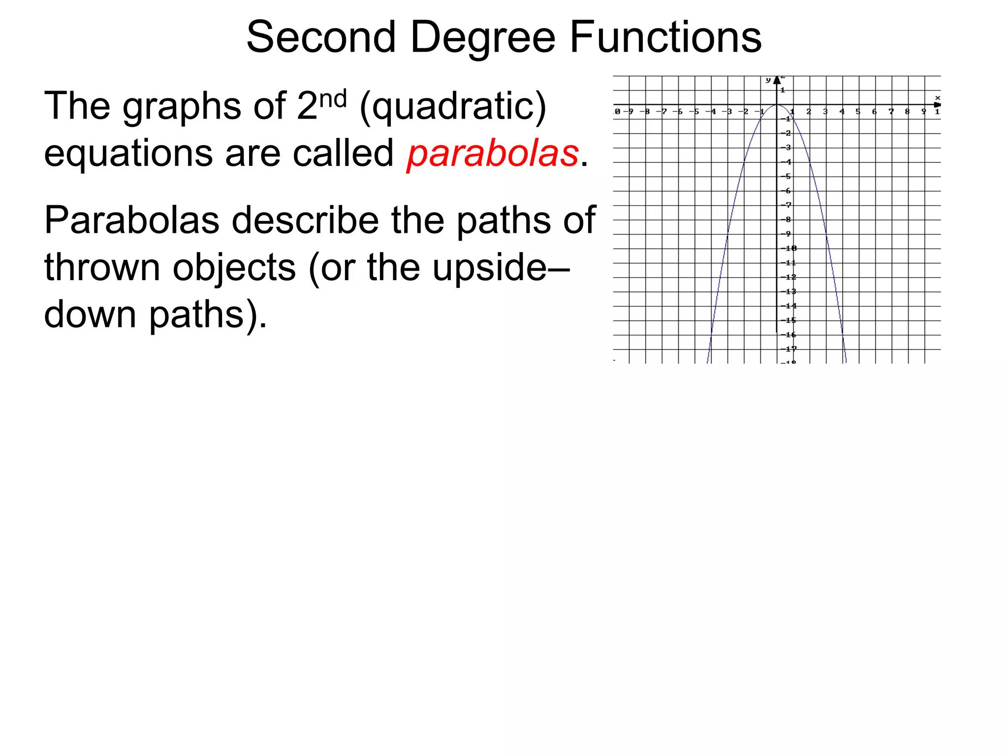 The graphs of 2nd (quadratic)
equations are called parabolas.
Parabolas describe the paths of
thrown objects (or the upside–
down paths).
Second Degree Functions
 