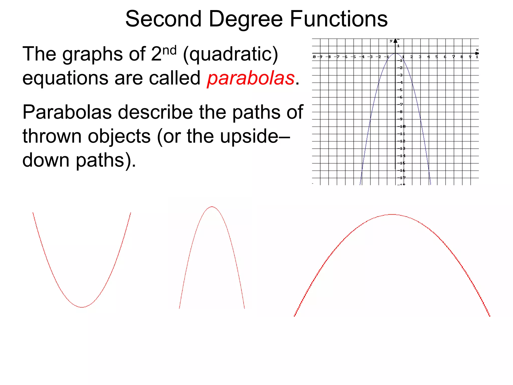 The graphs of 2nd (quadratic)
equations are called parabolas.
Parabolas describe the paths of
thrown objects (or the upside–
down paths).
Second Degree Functions
 