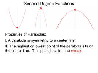 Second Degree Functions
Properties of Parabolas:
I. A parabola is symmetric to a center line.
II. The highest or lowest point of the parabola sits on
the center line. This point is called the vertex.
 