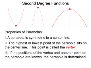 Second Degree Functions
Properties of Parabolas:
I. A parabola is symmetric to a center line.
II. The highest or lowest point of the parabola sits on
the center line. This point is called the vertex.
III. If the positions of the vertex and another point on
the parabola are known, the parabola is determined.
 