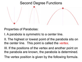 Second Degree Functions
The vertex position is given by the following formula.
Properties of Parabolas:
I. A parabola is symmetric to a center line.
II. The highest or lowest point of the parabola sits on
the center line. This point is called the vertex.
III. If the positions of the vertex and another point on
the parabola are known, the parabola is determined.
 
