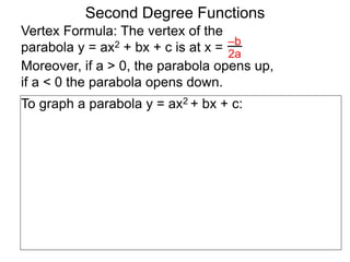 Vertex Formula: The vertex of the
parabola y = ax2 + bx + c is at x = –b
2a
To graph a parabola y = ax2 + bx + c:
Second Degree Functions
Moreover, if a > 0, the parabola opens up,
if a < 0 the parabola opens down.
 