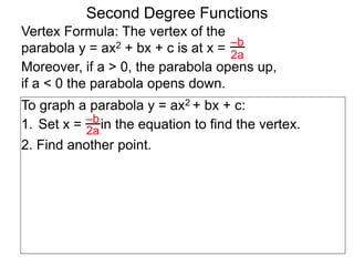 Vertex Formula: The vertex of the
parabola y = ax2 + bx + c is at x = –b
2a
To graph a parabola y = ax2 + bx + c:
1. Set x = in the equation to find the vertex.
2. Find another point.
–b
2a
Second Degree Functions
Moreover, if a > 0, the parabola opens up,
if a < 0 the parabola opens down.
 