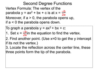 Vertex Formula: The vertex of the
parabola y = ax2 + bx + c is at x = –b
2a
To graph a parabola y = ax2 + bx + c:
1. Set x = in the equation to find the vertex.
2. Find another point. (Use x=0 to get the y intercept
if its not the vertex.)
3. Locate the reflection across the center line, these
three points form the tip of the parabola.
–b
2a
Second Degree Functions
Moreover, if a > 0, the parabola opens up,
if a < 0 the parabola opens down.
 