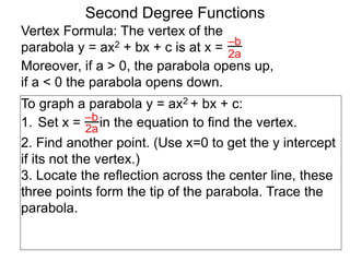 Vertex Formula: The vertex of the
parabola y = ax2 + bx + c is at x = –b
2a
To graph a parabola y = ax2 + bx + c:
1. Set x = in the equation to find the vertex.
2. Find another point. (Use x=0 to get the y intercept
if its not the vertex.)
3. Locate the reflection across the center line, these
three points form the tip of the parabola. Trace the
parabola.
–b
2a
Second Degree Functions
Moreover, if a > 0, the parabola opens up,
if a < 0 the parabola opens down.
 