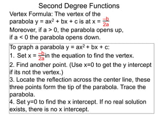 Vertex Formula: The vertex of the
parabola y = ax2 + bx + c is at x = –b
2a
To graph a parabola y = ax2 + bx + c:
1. Set x = in the equation to find the vertex.
2. Find another point. (Use x=0 to get the y intercept
if its not the vertex.)
3. Locate the reflection across the center line, these
three points form the tip of the parabola. Trace the
parabola.
4. Set y=0 to find the x intercept. If no real solution
exists, there is no x intercept.
–b
2a
Second Degree Functions
Moreover, if a > 0, the parabola opens up,
if a < 0 the parabola opens down.
 