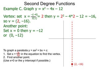 Another point:
Set x = 0 then y = –12
or (0, –12)
Second Degree Functions
Example C. Graph y = x2 – 4x – 12
Vertex: set x = = 2 then y = 22 – 4*2 – 12 = –16,
–(–4)
2(1)
so v = (2, –16).
To graph a parabola y = ax2 + bx + c:
1. Set x = in the equation to find the vertex.
2. Find another point.
(Use x=0 or the y intercept if possible.)
–b
2a
(2, –16)
 