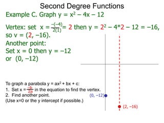 Another point:
Set x = 0 then y = –12
or (0, –12)
Second Degree Functions
(2, –16)
(0, –12)
Example C. Graph y = x2 – 4x – 12
Vertex: set x = = 2 then y = 22 – 4*2 – 12 = –16,
–(–4)
2(1)
so v = (2, –16).
To graph a parabola y = ax2 + bx + c:
1. Set x = in the equation to find the vertex.
2. Find another point.
(Use x=0 or the y intercept if possible.)
–b
2a
 