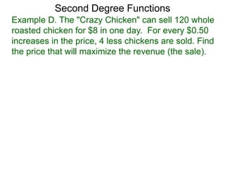 Example D. The "Crazy Chicken" can sell 120 whole
roasted chicken for $8 in one day. For every $0.50
increases in the price, 4 less chickens are sold. Find
the price that will maximize the revenue (the sale).
Second Degree Functions
 