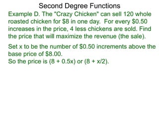 Example D. The "Crazy Chicken" can sell 120 whole
roasted chicken for $8 in one day. For every $0.50
increases in the price, 4 less chickens are sold. Find
the price that will maximize the revenue (the sale).
Second Degree Functions
Set x to be the number of $0.50 increments above the
base price of $8.00.
So the price is (8 + 0.5x) or (8 + x/2).
 