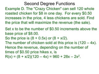 Example D. The "Crazy Chicken" can sell 120 whole
roasted chicken for $8 in one day. For every $0.50
increases in the price, 4 less chickens are sold. Find
the price that will maximize the revenue (the sale).
Second Degree Functions
Set x to be the number of $0.50 increments above the
base price of $8.00.
So the price is (8 + 0.5x) or (8 + x/2).
The number of chicken sold at this price is (120 – 4x).
Hence the revenue, depending on the number of
times of $0.50 price hikes x, is
R(x) = (8 + x/2)(120 – 4x) = 960 + 28x – 2x2.
 