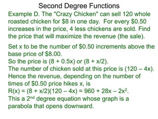 Example D. The "Crazy Chicken" can sell 120 whole
roasted chicken for $8 in one day. For every $0.50
increases in the price, 4 less chickens are sold. Find
the price that will maximize the revenue (the sale).
Second Degree Functions
Set x to be the number of $0.50 increments above the
base price of $8.00.
So the price is (8 + 0.5x) or (8 + x/2).
The number of chicken sold at this price is (120 – 4x).
Hence the revenue, depending on the number of
times of $0.50 price hikes x, is
R(x) = (8 + x/2)(120 – 4x) = 960 + 28x – 2x2.
This a 2nd degree equation whose graph is a
parabola that opens downward.
 