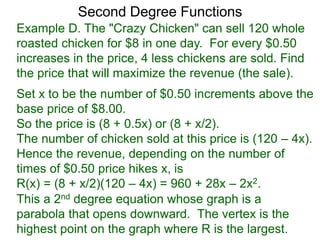 Example D. The "Crazy Chicken" can sell 120 whole
roasted chicken for $8 in one day. For every $0.50
increases in the price, 4 less chickens are sold. Find
the price that will maximize the revenue (the sale).
Second Degree Functions
Set x to be the number of $0.50 increments above the
base price of $8.00.
So the price is (8 + 0.5x) or (8 + x/2).
The number of chicken sold at this price is (120 – 4x).
Hence the revenue, depending on the number of
times of $0.50 price hikes x, is
R(x) = (8 + x/2)(120 – 4x) = 960 + 28x – 2x2.
This a 2nd degree equation whose graph is a
parabola that opens downward. The vertex is the
highest point on the graph where R is the largest.
 