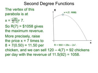 Second Degree Functions
x
R
The vertex of this
parabola is at
x = = 7.
So R(7) = $1058 gives
the maximum revenue.
–(28)
2(–2)
R = 960 + 28x – 2x2.
v = (7, 1058)
More precisely, raise
the price x = 7 times to
8 + 7(0.50) = 11.50 per
chicken,
chicken, and we can sell 120 – 4(7) = 92 chickens
per day with the revenue of 11.5(92) = 1058.
 