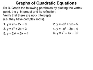 Graphs of Quadratic Equations
Ex B. Graph the following parabolas by plotting the vertex
point, the y–intercept and its reflection.
Verify that there are no x intercepts
(i.e. they have complex roots).
1. y = x2 – 2x + 8 2. y = –x2 + 2x – 5
3. y = x2 + 2x + 3 4. y = –x2 – 3x – 4
5. y = 2x2 + 3x + 4 6. y = x2 – 4x + 32
 