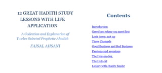 12 GREAT HADITH STUDY
LESSONS WITH LIFE
APPLICATION
A Collection and Explanation of
Twelve Selected PropheticAhadith
Contents
FAISAL AHSANI
Introduction
Greet best when you meet first
Look down: not up
Three Channels
Good Business and Bad Business
Passions and aversions
The Heaven-dog,
The Hell-cat
Luxurywith charity funds!
 