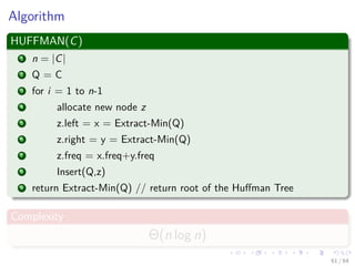 Algorithm
HUFFMAN(C)
1 n = |C|
2 Q = C
3 for i = 1 to n-1
4 allocate new node z
5 z.left = x = Extract-Min(Q)
6 z.right = y = Extract-Min(Q)
7 z.freq = x.freq+y.freq
8 Insert(Q,z)
9 return Extract-Min(Q) // return root of the Huﬀman Tree
Complexity
Θ(n log n)
61 / 64
 