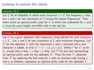 Lemmas to sustain the claims
Lemma 16.2
Let C be an alphabet in which each character c ∈ C has frequency c.freq.
Let x and y be two characters in C having the lowest frequencies. Then
there exists an optimal preﬁx code for C in which the codewords for x and
y have the same length and diﬀer only in the last bit.
Lemma 16.3
Let C be a given alphabet with frequency c:freq deﬁned for each character
c ∈ C . Let x and y be two characters in C with minimum frequency. Let
C be the alphabet C with the characters x and y removed and a new
character z added, so that C = C − {x, y} ∪ {z}. Deﬁne f for C as for
C, except that z.freq = x.freq + y.freq. Let T be any tree representing
an optimal preﬁx code for the alphabet C . Then the tree T, obtained
from T by replacing the leaf node for z with an internal node having x
and y as children, represents an optimal preﬁx code for the alphabet C.
63 / 64
 