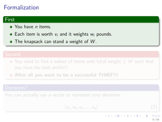 Formalization
First
You have n items.
Each item is worth vi and it weights wi pounds.
The knapsack can stand a weight of W .
Second
You need to ﬁnd a subset of items with total weight ≤ W such that
you have the best proﬁt!!!
After all you want to be a successful THIEF!!!
Decisions?
You can actually use a vector to represent your decisions
x1, x2, x3, ..., xn (1)
9 / 64
 