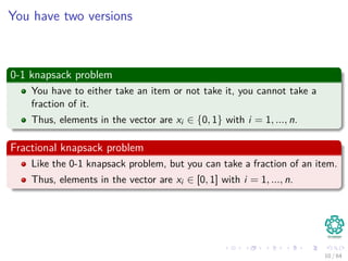 You have two versions
0-1 knapsack problem
You have to either take an item or not take it, you cannot take a
fraction of it.
Thus, elements in the vector are xi ∈ {0, 1} with i = 1, ..., n.
Fractional knapsack problem
Like the 0-1 knapsack problem, but you can take a fraction of an item.
Thus, elements in the vector are xi ∈ [0, 1] with i = 1, ..., n.
10 / 64
 