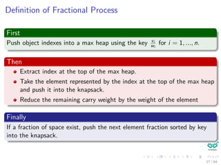 Deﬁnition of Fractional Process
First
Push object indexes into a max heap using the key vi
wi
for i = 1, ..., n.
Then
Extract index at the top of the max heap.
Take the element represented by the index at the top of the max heap
and push it into the knapsack.
Reduce the remaining carry weight by the weight of the element
Finally
If a fraction of space exist, push the next element fraction sorted by key
into the knapsack.
17 / 64
 