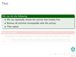 Thus
We can do the following
We can repeatedly choose the activity that ﬁnishes ﬁrst.
Remove all activities incompatible with this activity
Then repeat
Not only that
Because we always choose the activity with the earliest ﬁnish time.
Then, ﬁnish times of the activities we choose must strictly increase.
43 / 64
 