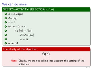 We can do more...
GREEDY-ACTIVITY-SELECTOR(s, f , n)
1 n = s.length
2 A={a1}
3 k = 1
4 for m = 2 to n
5 if s [m] ≥ f [k]
6 A=A∪ {am}
7 k = m
8 return A
Complexity of the algorithm
Θ(n)
Note: Clearly, we are not taking into account the sorting of the
activities.
48 / 64
 