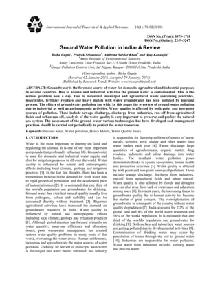 ISSN No. (Print): 0975-1718
ISSN No. (Online): 2249-3247
Ground Water Pollution in India- A Review
Richa Gupta1
, Prateek Srivastava1
, Ambrina Sardar Khan1
and Ajay Kanaujia2
1
Amity Institute of Environmental Sciences,
Amity University Uttar Pradesh Sec-125 Noida (Uttar Pradesh), India
2
Ganga Pollution Control Unit, Jal Nigam, Kanpur- 208001 (Uttar Pradesh), India
(Corresponding author: Richa Gupta)
(Received 02 January 2018, Accepted 29 January, 2018)
(Published by Research Trend, Website: www.researchtrend.net)
ABSTRACT: Groundwater is the foremost source of water for domestic, agricultural and industrial purposes
in several countries. Due to human and industrial activities the ground water is contaminated. This is the
serious problem now a day. Due to industrial, municipal and agricultural waste containing pesticides,
insecticides, fertilizer residues and heavy metals with water groundwater has been polluted by leaching
process. The effects of groundwater pollution are wide. In this paper the overview of ground water pollution
due to industrial as well as anthropogenic activities. Water quality is affected by both point and non-point
sources of pollution. These include sewage discharge, discharge from industries, run-off from agricultural
fields and urban run-off. Analysis of the water quality is very important to preserve and prefect the natural
eco system. The assessment of the ground water various technologies has been developed and management
practices should be carried out periodically to protect the water resources.
Keywords: Ground water, Water pollution, Heavy Metals, Water Quality Index.
I. INTRODUCTION
Water is the most important in shaping the land and
regulating the climate. It is one of the most important
compounds that profoundly influence life. Groundwater
is used for domestic and industrial water supply and
also for irrigation purposes in all over the world. Water
quality is influenced by natural and anthropogenic
effects including local climate, geology and irrigation
practices [1]. In the last few decades, there has been a
tremendous increase in the demand for fresh water due
to rapid growth of population and the accelerated pace
of industrialization [2]. It is estimated that one third of
the world's population use groundwater for drinking.
Ground water has excellent natural quality usually free
from pathogens, colour and turbidity and can be
consumed directly without treatment [3]. Rigorous
agricultural activities have increased the demand on
groundwater resources in India. Water quality is
influenced by natural and anthropogenic effects
including local climate, geology and irrigation practices
[1]. Although global attention has focused primarily on
water quantity, water-use efficiency and allocation
issues, poor wastewater management has created
serious water-quality problems in many parts of the
world, worsening the water crisis. Human settlements,
industries and agriculture are the major sources of water
pollution. Globally, 80 percent of municipal wastewater
is discharged into water bodies untreated, and industry
is responsible for dumping millions of tonnes of heavy
metals, solvents, toxic sludge and other wastes into
water bodies each year [4]. Farms discharge large
quantities of agrochemicals, organic matter, drug
residues, sediments and saline drainage into water
bodies. The resultant water pollution poses
demonstrated risks to aquatic ecosystems, human health
and productive activities [5]. Water quality is affected
by both point and non-point sources of pollution. These
include sewage discharge, discharge from industries,
run-off from agricultural fields and urban run-off.
Water quality is also affected by floods and droughts
and can also arise from lack of awareness and education
among users [6]. In recent years, the increasing threat to
groundwater quality due to human activity has become
the matter of great concern. The overexploitation of
groundwater in some parts of the country induces water
quality degradation [7]. India accounts for 2.2% of the
global land and 4% of the world water resources and
16% of the world population. It is estimated that one
third of the world's population use groundwater for
drinking [8]. Both surface and subsurface water sources
are getting polluted due to developmental activities [9].
Contamination of drinking water may occur by
percolation of toxics through the soil to ground water
[10]. Industries are responsible for water pollution.
Waste water from industries includes sanitary waste
and process water.
International Journal of Theoretical & Applied Sciences, 10(1): 79-82(2018)
ISSN No. (Print) : 0975-1718
ISSN No. (Online) : 2249-3247
 