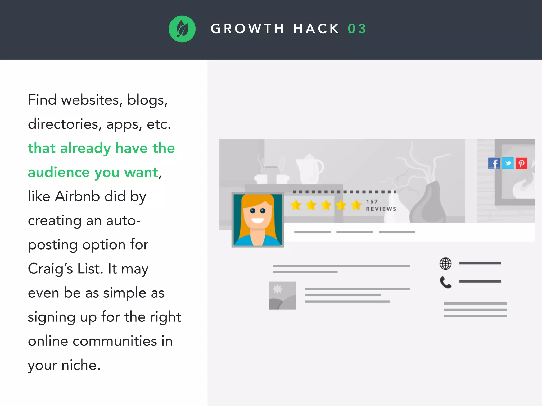 G R O W T H H A C K 0 3
Find websites, blogs,
directories, apps, etc.
that already have the
audience you want,
like Airbnb did by
creating an auto-
posting option for
Craig’s List. It may
even be as simple as
signing up for the right
online communities in
your niche.
 