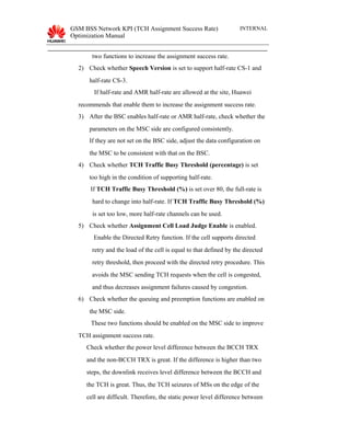 GSM BSS Network KPI (TCH Assignment Success Rate)
Optimization Manual
INTERNAL
two functions to increase the assignment success rate.
2) Check whether Speech Version is set to support half-rate CS-1 and
half-rate CS-3.
If half-rate and AMR half-rate are allowed at the site, Huawei
recommends that enable them to increase the assignment success rate.
3) After the BSC enables half-rate or AMR half-rate, check whether the
parameters on the MSC side are configured consistently.
If they are not set on the BSC side, adjust the data configuration on
the MSC to be consistent with that on the BSC.
4) Check whether TCH Traffic Busy Threshold (percentage) is set
too high in the condition of supporting half-rate.
If TCH Traffic Busy Threshold (%) is set over 80, the full-rate is
hard to change into half-rate. If TCH Traffic Busy Threshold (%)
is set too low, more half-rate channels can be used.
5) Check whether Assignment Cell Load Judge Enable is enabled.
Enable the Directed Retry function. If the cell supports directed
retry and the load of the cell is equal to that defined by the directed
retry threshold, then proceed with the directed retry procedure. This
avoids the MSC sending TCH requests when the cell is congested,
and thus decreases assignment failures caused by congestion.
6) Check whether the queuing and preemption functions are enabled on
the MSC side.
These two functions should be enabled on the MSC side to improve
TCH assignment success rate.
Check whether the power level difference between the BCCH TRX
and the non-BCCH TRX is great. If the difference is higher than two
steps, the downlink receives level difference between the BCCH and
the TCH is great. Thus, the TCH seizures of MSs on the edge of the
cell are difficult. Therefore, the static power level difference between
 