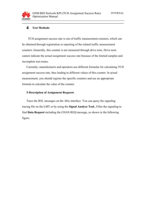 GSM BSS Network KPI (TCH Assignment Success Rate)
Optimization Manual
INTERNAL
4 Test Methods
TCH assignment success rate is one of traffic measurement counters, which can
be obtained through registration or reporting of the related traffic measurement
counters. Generally, this counter is not measured through drive tests. Drive tests
cannot indicate the actual assignment success rate because of the limited samples and
incomplete test routes.
Currently, manufacturers and operators use different formulas for calculating TCH
assignment success rate, thus leading to different values of this counter. In actual
measurement, you should register the specific counters and use an appropriate
formula to calculate the value of the counter.
5 Description of Assignment Requests
Trace the RSL messages on the Abis interface. You can query the signaling
tracing file on the LMT or by using the Signal Analyze Tool., Filter the signaling to
find Data Request including the CHAN REQ message, as shown in the following
figure.
 