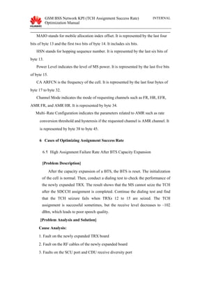 GSM BSS Network KPI (TCH Assignment Success Rate)
Optimization Manual
INTERNAL
MAIO stands for mobile allocation index offset. It is represented by the last four
bits of byte 13 and the first two bits of byte 14. It includes six bits.
HSN stands for hopping sequence number. It is represented by the last six bits of
byte 13.
Power Level indicates the level of MS power. It is represented by the last five bits
of byte 15.
CA ARFCN is the frequency of the cell. It is represented by the last four bytes of
byte 17 to byte 32.
Channel Mode indicates the mode of requesting channels such as FR, HR, EFR,
AMR FR, and AMR HR. It is represented by byte 34.
Multi–Rate Configuration indicates the parameters related to AMR such as rate
conversion threshold and hysteresis if the requested channel is AMR channel. It
is represented by byte 38 to byte 45.
6 Cases of Optimizing Assignment Success Rate
6.1 High Assignment Failure Rate After BTS Capacity Expansion
[Problem Description]
After the capacity expansion of a BTS, the BTS is reset. The initialization
of the cell is normal. Then, conduct a dialing test to check the performance of
the newly expanded TRX. The result shows that the MS cannot seize the TCH
after the SDCCH assignment is completed. Continue the dialing test and find
that the TCH seizure fails when TRXs 12 to 15 are seized. The TCH
assignment is successful sometimes, but the receive level decreases to –102
dBm, which leads to poor speech quality.
[Problem Analysis and Solution]
Cause Analysis:
1. Fault on the newly expanded TRX board
2. Fault on the RF cables of the newly expanded board
3. Faults on the SCU port and CDU receive diversity port
 