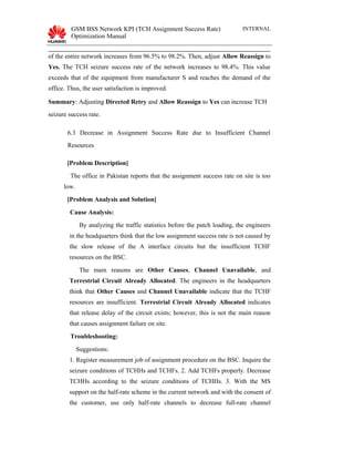 GSM BSS Network KPI (TCH Assignment Success Rate)
Optimization Manual
INTERNAL
of the entire network increases from 96.5% to 98.2%. Then, adjust Allow Reassign to
Yes. The TCH seizure success rate of the network increases to 98.4%. This value
exceeds that of the equipment from manufacturer S and reaches the demand of the
office. Thus, the user satisfaction is improved.
Summary: Adjusting Directed Retry and Allow Reassign to Yes can increase TCH
seizure success rate.
6.3 Decrease in Assignment Success Rate due to Insufficient Channel
Resources
[Problem Description]
The office in Pakistan reports that the assignment success rate on site is too
low.
[Problem Analysis and Solution]
Cause Analysis:
By analyzing the traffic statistics before the patch loading, the engineers
in the headquarters think that the low assignment success rate is not caused by
the slow release of the A interface circuits but the insufficient TCHF
resources on the BSC.
The main reasons are Other Causes, Channel Unavailable, and
Terrestrial Circuit Already Allocated. The engineers in the headquarters
think that Other Causes and Channel Unavailable indicate that the TCHF
resources are insufficient. Terrestrial Circuit Already Allocated indicates
that release delay of the circuit exists; however, this is not the main reason
that causes assignment failure on site.
Troubleshooting:
Suggestions:
1. Register measurement job of assignment procedure on the BSC. Inquire the
seizure conditions of TCHHs and TCHFs. 2. Add TCHFs properly. Decrease
TCHHs according to the seizure conditions of TCHHs. 3. With the MS
support on the half-rate scheme in the current network and with the consent of
the customer, use only half-rate channels to decrease full-rate channel
 