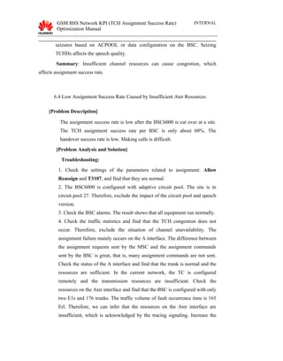 GSM BSS Network KPI (TCH Assignment Success Rate)
Optimization Manual
INTERNAL
seizures based on ACPOOL or data configuration on the BSC. Seizing
TCHHs affects the speech quality.
Summary: Insufficient channel resources can cause congestion, which
affects assignment success rate.
6.4 Low Assignment Success Rate Caused by Insufficient Ater Resources
[Problem Description]
The assignment success rate is low after the BSC6000 is cut over at a site.
The TCH assignment success rate per BSC is only about 60%. The
handover success rate is low. Making calls is difficult.
[Problem Analysis and Solution]
Troubleshooting:
1. Check the settings of the parameters related to assignment: Allow
Reassign and T3107, and find that they are normal.
2. The BSC6000 is configured with adaptive circuit pool. The site is in
circuit pool 27. Therefore, exclude the impact of the circuit pool and speech
version.
3. Check the BSC alarms. The result shows that all equipment run normally.
4. Check the traffic statistics and find that the TCH congestion does not
occur. Therefore, exclude the situation of channel unavailability. The
assignment failure mainly occurs on the A interface. The difference between
the assignment requests sent by the MSC and the assignment commands
sent by the BSC is great, that is, many assignment commands are not sent.
Check the status of the A interface and find that the trunk is normal and the
resources are sufficient. In the current network, the TC is configured
remotely and the transmission resources are insufficient. Check the
resources on the Ater interface and find that the BSC is configured with only
two E1s and 176 trunks. The traffic volume of fault occurrence time is 165
Erl. Therefore, we can infer that the resources on the Ater interface are
insufficient, which is acknowledged by the tracing signaling. Increase the
 