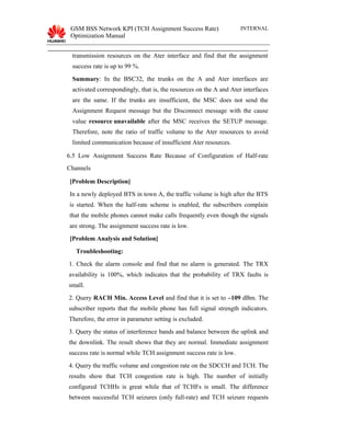 GSM BSS Network KPI (TCH Assignment Success Rate)
Optimization Manual
INTERNAL
transmission resources on the Ater interface and find that the assignment
success rate is up to 99 %.
Summary: In the BSC32, the trunks on the A and Ater interfaces are
activated correspondingly, that is, the resources on the A and Ater interfaces
are the same. If the trunks are insufficient, the MSC does not send the
Assignment Request message but the Disconnect message with the cause
value resource unavailable after the MSC receives the SETUP message.
Therefore, note the ratio of traffic volume to the Ater resources to avoid
limited communication because of insufficient Ater resources.
6.5 Low Assignment Success Rate Because of Configuration of Half-rate
Channels
[Problem Description]
In a newly deployed BTS in town A, the traffic volume is high after the BTS
is started. When the half-rate scheme is enabled, the subscribers complain
that the mobile phones cannot make calls frequently even though the signals
are strong. The assignment success rate is low.
[Problem Analysis and Solution]
Troubleshooting:
1. Check the alarm console and find that no alarm is generated. The TRX
availability is 100%, which indicates that the probability of TRX faults is
small.
2. Query RACH Min. Access Level and find that it is set to –109 dBm. The
subscriber reports that the mobile phone has full signal strength indicators.
Therefore, the error in parameter setting is excluded.
3. Query the status of interference bands and balance between the uplink and
the downlink. The result shows that they are normal. Immediate assignment
success rate is normal while TCH assignment success rate is low.
4. Query the traffic volume and congestion rate on the SDCCH and TCH. The
results show that TCH congestion rate is high. The number of initially
configured TCHHs is great while that of TCHFs is small. The difference
between successful TCH seizures (only full-rate) and TCH seizure requests
 