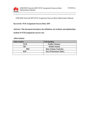 GSM BSS Network KPI (TCH Assignment Success Rate)
Optimization Manual
INTERNAL
GSM BSS Network KPI (TCH Assignment Success Rate) Optimization Manual
Keywords: TCH Assignment Success Rate, KPI
Abstract: This document introduces the definition, test method, and optimization
method of TCH assignment success rate.
Abbreviations
Abbreviation Full Spelling
TCH Traffic Channel
MS Mobile Station
BSC Base Station Controler
KPI Key Performance Index
 