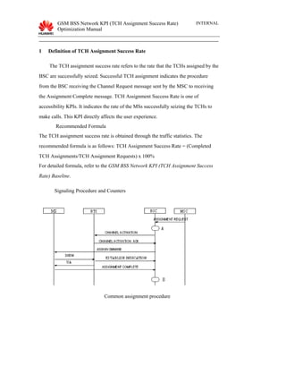 GSM BSS Network KPI (TCH Assignment Success Rate)
Optimization Manual
INTERNAL
1 Definition of TCH Assignment Success Rate
The TCH assignment success rate refers to the rate that the TCHs assigned by the
BSC are successfully seized. Successful TCH assignment indicates the procedure
from the BSC receiving the Channel Request message sent by the MSC to receiving
the Assignment Complete message. TCH Assignment Success Rate is one of
accessibility KPIs. It indicates the rate of the MSs successfully seizing the TCHs to
make calls. This KPI directly affects the user experience.
Recommended Formula
The TCH assignment success rate is obtained through the traffic statistics. The
recommended formula is as follows: TCH Assignment Success Rate = (Completed
TCH Assignments/TCH Assignment Requests) x 100%
For detailed formula, refer to the GSM BSS Network KPI (TCH Assignment Success
Rate) Baseline.
Signaling Procedure and Counters
Common assignment procedure
 