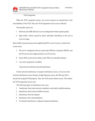 GSM BSS Network KPI (TCH Assignment Success Rate)
Optimization Manual
INTERNAL
TCH Congestion
When the TCH congestion occurs, new access requests are rejected due to the
unavailability of the TCH. Thus, the TCH assignment success rate is affected.
The possible causes are:
1. Half-rate and AMR half-rate are not configured for better speech quality.
2. High traffic volume caused by dense subscriber distribution in the cell or
cross-coverage
Burst traffic increases because the neighboring BTS is out of service or other burst
events occur.
3. The cell is configured with too much static PDCHs or dynamic PDCHs, and
the PS services have higher priority over CS services.
4. Some TRXs in the cell are faulty or the TRXs are manually blocked.
5. very early assignment is enabled.
Intra-network and Inter-network Interference
If inter-network interference or repeater interference occurs, or if severe intra-
network interference occurs because of tight frequency reuse, the MS may fail to
decode the assigned TCH properly. Thus, the TCH seizure failure occurs. This affects
the TCH assignment success rate.
The following types of interference may occur:
1. Interference from inter-network scramblers or privately installed antennas
2. Interference from Unicom CDMA network
3. Interference from the repeater
4. Interference from intermodulation
5. Co-channel interference or adjacent-channel interference
 