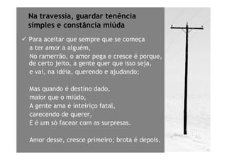 Na travessia, guardar tenência
simples e constância miúda
Para aceitar que sempre que se começa
a ter amor a alguém,
No ramerrão, o amor pega e cresce é porque,
de certo jeito, a gente quer que isso seja,
e vai, na idéia, querendo e ajudando;

Mas quando é destino dado,
maior que o miúdo,
A gente ama é inteiriço fatal,
carecendo de querer,
E é um só facear com as surpresas.

Amor desse, cresce primeiro; brota é depois.
 