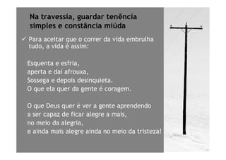 Na travessia, guardar tenência
simples e constância miúda
Para aceitar que o correr da vida embrulha
tudo, a vida é assim:

Esquenta e esfria,
aperta e daí afrouxa,
Sossega e depois desinquieta.
O que ela quer da gente é coragem.

O que Deus quer é ver a gente aprendendo
a ser capaz de ficar alegre a mais,
no meio da alegria,
e ainda mais alegre ainda no meio da tristeza!
 