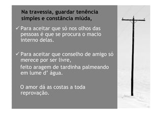 Na travessia, guardar tenência
simples e constância miúda,
Para aceitar que só nos olhos das
pessoas é que se procura o macio
interno delas.

Para aceitar que conselho de amigo só
merece por ser livre,
feito aragem de tardinha palmeando
em lume d’ água.

O amor dá as costas a toda
reprovação.
 