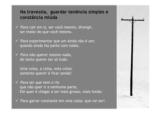 Na travessia, guardar tenência simples e
constância miúda

Para cair em si, ser você mesmo, divergir,
ser maior do que você mesmo.

Para experimentar que um ainda não é um:
quando ainda faz parte com todos.

Para não querer mesmo nada,
de tanto querer ser só tudo.

Uma coisa, a coisa, esta coisa:
somente querer é ficar sendo!

Para ser que nem o rio
que não quer ir a nenhuma parte,
Ele quer é chegar a ser mais grosso, mais fundo.

Para garrar constante em uma coisa: que vai ser!
 