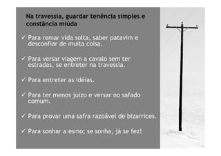 Na travessia, guardar tenência simples e
constância miúda

Para remar vida solta, saber patavim e
desconfiar de muita coisa.

Para versar viagem a cavalo sem ter
estradas, se entreter na travessia.

Para entreter as idéias.

Para ter menos juízo e versar no safado
comum.

Para provar uma safra razoável de bizarrices.

Para sonhar a esmo; se sonha, já se fez!
 