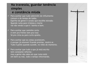 Na travessia, guardar tenência
simples
 e constância miúda
Para aceitar que tudo sobrevém do influimento
comum e do tempo de todos.
Espírito da gente é cavalo que escolhe estrada:
Quando ruma para tristeza e morte
vai não vendo o que é bonito e bom.

Para aceitar que caminho certo
é nem pra frente nem pra traz:
Só pra cima ou para curto quieto.

Para aceitar que as coisas acontecem,
é porque já estavam ficando prontas, noutro ar.
Tudo é grátis quando sucede, no reles do momento.

Para aceitar que tudo o que já está escrito
tem constante reforma –
mas a gente não sabe em que rumo está –
em bem ou mal, todo o tempo reformando.
 