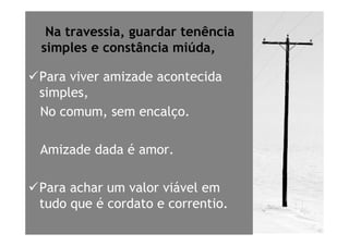 Na travessia, guardar tenência
simples e constância miúda,

Para viver amizade acontecida
simples,
No comum, sem encalço.

Amizade dada é amor.

Para achar um valor viável em
tudo que é cordato e correntio.
 
