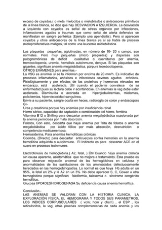 exceso de cayados,( o meta mielocitos o mieloblastos o antecesores primitivos
de la línea blanca, se dice que hay DESVIACION A IZQUIERDA. La desviación
a izquierda con cayados es señal de stress orgánico por infecciones,
inflamaciones agudas o traumas que como señal de alerta defensiva se
manifiestan en sangre periférica (Ejemplo una apendicitis). Pero si aparecen
cayados y otros antecesores de la línea blanca ya si se habla de proceso
mieloproliferativos maligno, tal como una leucemia mieloblástica.

Las plaquetas pequeñas, aglutinadas, en número de 10- 20 x campo, son
normales. Pero muy pequeñas (micro plaquetas) y dispersas son
patognomónicas de déficit          cualitativo o cuantitativo por anemia,
trombocitopenia, uremia, hemólisis autoinmune, dengue. Si las plaquetas son
gigantes, significan anemia megaloblástica, púrpura trombocitopenia.
OTROS EXÁMENES para anemias.-
La VSG es anormal si se la informan por encima de 20 mm/h. Es indicativo de
procesos inflamatorios, anóxicos e infecciosos severos agudos crónicos.
Fisiológicamente y por efectos de las proteínas y hormonas elevadas en
embarazo, está acelerada. Útil cuando el paciente convalece de su
enfermedad pues su lectura debe ir acortándose. En anemias la vsg debe estar
acelerada. Disminuída o acortada en            hiperglobulinemias, mielomas,
policitemias, hiperviscosidad sanguínea.
Envíe a su paciente, sangre oculta en heces, radiología de colon y endoscopias
GI-
Urea y creatinina porque hay anemias por insuficiencia renal
Hierro sérico, capacidad de captación o combinación del hierro, ferritina
Vitamina B12 o Shilling para descartar anemia megaloblástica ocasionada por
la anemia perniciosa por mala absorción.
Folatos, Con esto, descarta que haya anemia por falta de folatos o anemia
megaloblástica      por ácido fólico por mala absorción, desnutrición        o
competencia medicamentosa.
Hemosiderina, Para anemias hemolíticas crónicas
Coombs, (Directo) para descartar anticuerpos contra hematíes en la anemia
hemolítica adquirida o autoinmune. El Indirecto es para descartar ACS en el
suero en procesos isoinmunes

Electroforesis de hemoglobina.( A2, fetal, ) Útil Cuando haya anemia crónica
sin causa aparente, asintomática que no mejora a tratamiento. Esta prueba es
para observar migración anormal de las hemoglobinas en celulosa y
anormalidades de las sustituciones de los aminoácidos defectuosamente
heredados en las hemoglobinopatías. Lo normal es que haya Hb adulta en un
95%, la fetal en 2% y la A2 en un 3%. No debe aparecer S, C, Gower u otra
hemoglobina porque significan falciformia, talasemia o síndrome congénito
hemolítico.
Glucosa 6PO4DESHIDROGENASA Su deficiencia causa anemia hemolítica.

Conclusión.-
LAS ANEMIAS SE VALORAN CON LA HISTORIA CLINICA, LA
EXPLORACIÓN FÍSICA, EL HEMOGRAMA Y TODOS SUS PARAMETROS,
LOS INDICES CORPUSCULARES ( vcm; hcm y chcm) , el ESP , los
reticulocitos, la vsg, otras pruebas complementarias de cada anemia y los
 