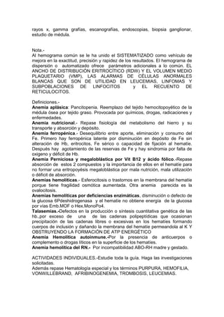 rayos x, gamma grafías, escanografías, endoscopias, biopsia ganglionar,
estudio de médula.


Nota.-
Al hemograma común se le ha unido el SISTEMATIZADO como vehículo de
mejora en la exactitud, precisión y rapidez de los resultados. El hemograma de
dispersión o automatizado ofrece parámetros adicionales a lo común. EL
ANCHO DE DISTRIBUCIÓN ERITROCÍTICO (RDW) Y EL VOLUMEN MEDIO
PLAQUETARIO (VMP), LAS ALARMAS DE CÉLULAS ANORMALES
BLANCAS QUE SON DE UTILIDAD EN LEUCEMIAS, LINFOMAS Y
SUBPOBLACIONES DE LINFOCITOS                       y EL RECUENTO DE
RETICULOCITOS.

Definiciones.-
Anemia aplásica: Pancitopenia. Reemplazo del tejido hemocitopoyético de la
médula ósea por tejido graso. Provocada por químicos, drogas, radicaciones y
enfermedades.
Anemia nutricional.- Repase fisiología del metabolismo del hierro y su
transporte y absorción y depósito.
Anemia ferropénica.- Desequilibrio entre aporte, eliminación y consumo del
Fe. Primero hay ferropénica latente por disminución en depósito de Fe sin
alteración de Hb, eritrocitos, Fe sérico o capacidad de fijación al hematíe.
Después hay agotamiento de las reservas de Fe y hay sindromia por falta de
oxigeno y déficit de Hb.
Anemia Perniciosa y megaloblástica por Vit B12 y ácido fólico.-Repase
absorción de estos 2 compuestos y la importancia de ellos en el hematíe para
no formar una eritropoyésis megaloblástica por mala nutrición, mala utilización
o déficit de absorción.
Anemias hemolíticas.- Esferocitosis o trastornos en la membrana del hematíe
porque tiene fragilidad osmótica aumentada. Otra anemia parecida es la
ovalocitosis.
Anemias hemolíticas por deficiencias enzimáticas, disminución o defecto de
la glucosa 6Pdeshidrogenasa y el hematíe no obtiene energía de la glucosa
por vías Emb.MOF o Hex.MonoPo4.
Talasemias.-Defectos en la producción o síntesis cuantitativa genética de las
hb.,por exceso de una de las cadenas polipeptídicas que ocasionan
precipitación de las cadenas libres o excesivas en los hematíes formando
cuerpos de inclusión y dañando la membrana del hematíe permeandola al K Y
OBSTRUYENDO LA FORMACIÓN DE ATP ENERGÉTICO
Anemia Hemolítica autoinmune.-Por la presencia de anticuerpos o
complemento o drogas líticos en la superficie de los hematíes.
Anemia hemolítica del RN.- Por incompatibilidad ABO-RH madre y gestado.

ACTIVIDADES INDIVIDUALES.-Estudie toda la guía. Haga las investigaciones
solicitadas.
Además repase Hematología especial y los términos PURPURA, HEMOFILIA,
VONWILLEBRAND, AFRIBINOGENEMIA, TROMBOSIS, LEUCEMIAS.
 