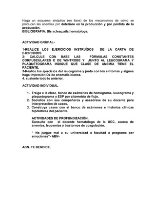 Haga un esquema sinóptico (en llave) de los mecanismos de cómo se
producen las anemias por deterioro en la producción y por pérdida de la
producción.
BIBLIOGRAFIA. Bls aclsep,atls.hematology.


ACTIVIDAD GRUPAL-

1-REALICE LOS EJERCICIOS INSTRUÍDOS                 DE LA CARTA DE
EJERCICIOS
2- CALCULE CON BASE LAS                      FÓRMULAS CONSTANTES
CORPUSCULARES O DE WINTROBE Y JUNTO AL LEUCOGRAMA Y
PLAQUETOGRAMA INDIQUE QUE CLASE DE ANEMIA TIENE EL
PACIENTE.
3-Realice los ejercicios del leucograma y junto con los síntomas y signos
haga impresión Dx de anomalía blanca.
4. sustente todo lo anterior.

ACTIVIDAD INDIVIDUAL

   1. Traiga a la clase, banco de exámenes de hemograma, leucograma y
      plaquetograma y ESP por citometría de flujo.
   2. Socialice con sus compañeros y asesórese de su docente para
      interpretación de casos.
   3. Construya casos con el banco de exámenes e historias clínicas
      hipotéticas del paciente.

      ACTIVIDADES DE PROFUNDIZACIÓN.
      Consulte con el docente hematólogo de la UCC, acerca de
      anemias, leucemias y trastornos de coagulación.

      “ No juzgue mal a su universidad o facultad o programa por
      emociones”- ABN-


ABN. TE BENDICE.
 